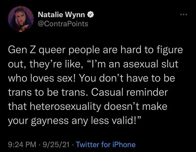 Gen Z queer people are hard to figure out, they’re like, “I’m an asexual slut who loves sex! You don’t have to be trans to be trans. Casual reminder that your heterosexuality doesn’t make your gayness any less valid!”